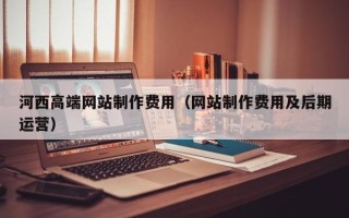 三沙河西高端网站制作费用（网站制作费用及后期运营）