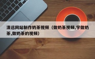 三沙清远网站制作奶茶视频（做奶茶视频,学做奶茶,做奶茶的视频）