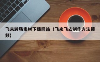 三沙飞来转场素材下载网站（飞来飞去制作方法视频）