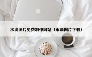 三沙水滴图片免费制作网站（水滴图片下载）