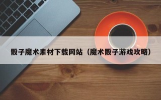 三沙骰子魔术素材下载网站（魔术骰子游戏攻略）